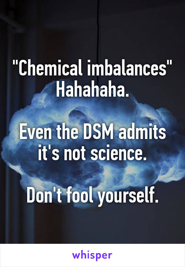 "Chemical imbalances"
Hahahaha.

Even the DSM admits it's not science.

Don't fool yourself.