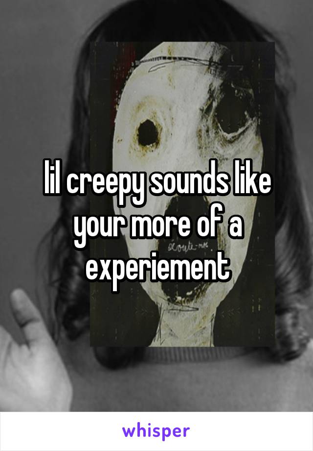 lil creepy sounds like your more of a experiement