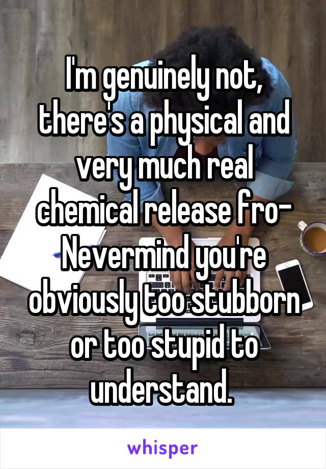 I'm genuinely not, there's a physical and very much real chemical release fro- Nevermind you're obviously too stubborn or too stupid to understand. 