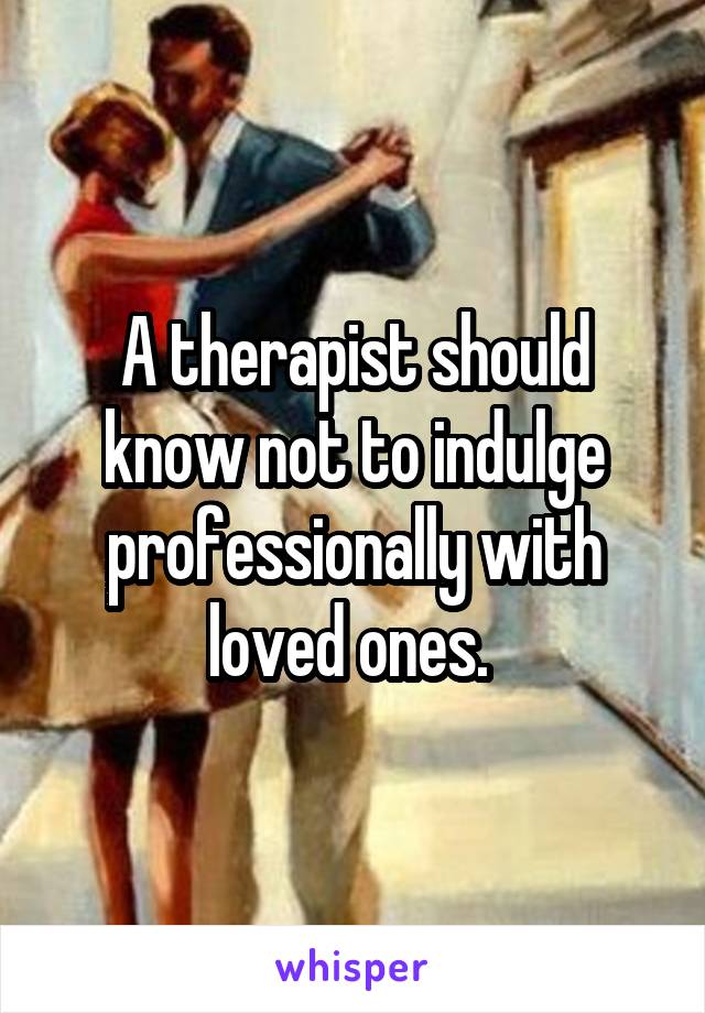 A therapist should know not to indulge professionally with loved ones. 