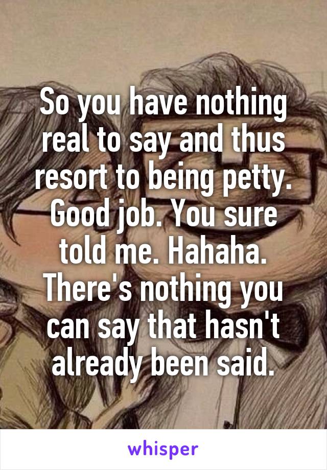 So you have nothing real to say and thus resort to being petty.
Good job. You sure told me. Hahaha.
There's nothing you can say that hasn't already been said.