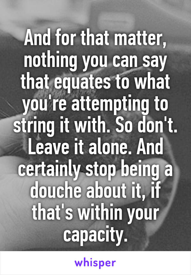 And for that matter, nothing you can say that equates to what you're attempting to string it with. So don't.
Leave it alone. And certainly stop being a douche about it, if that's within your capacity.