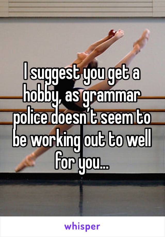 I suggest you get a hobby, as grammar police doesn’t seem to be working out to well for you...