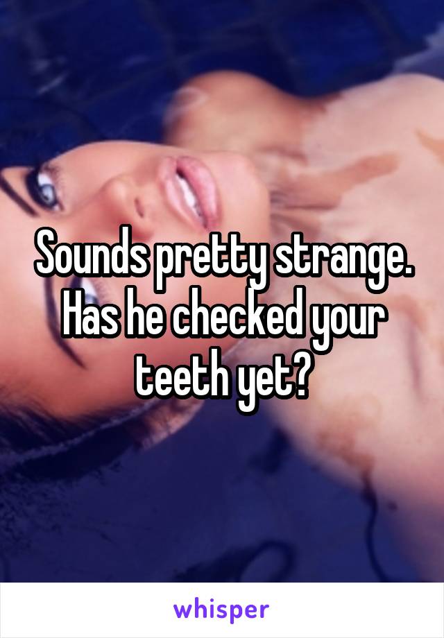 Sounds pretty strange. Has he checked your teeth yet?