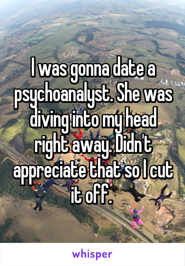 I was gonna date a psychoanalyst. She was diving into my head right away. Didn't appreciate that so I cut it off. 