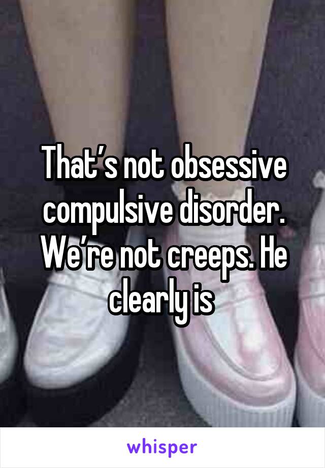 That’s not obsessive compulsive disorder. We’re not creeps. He clearly is 