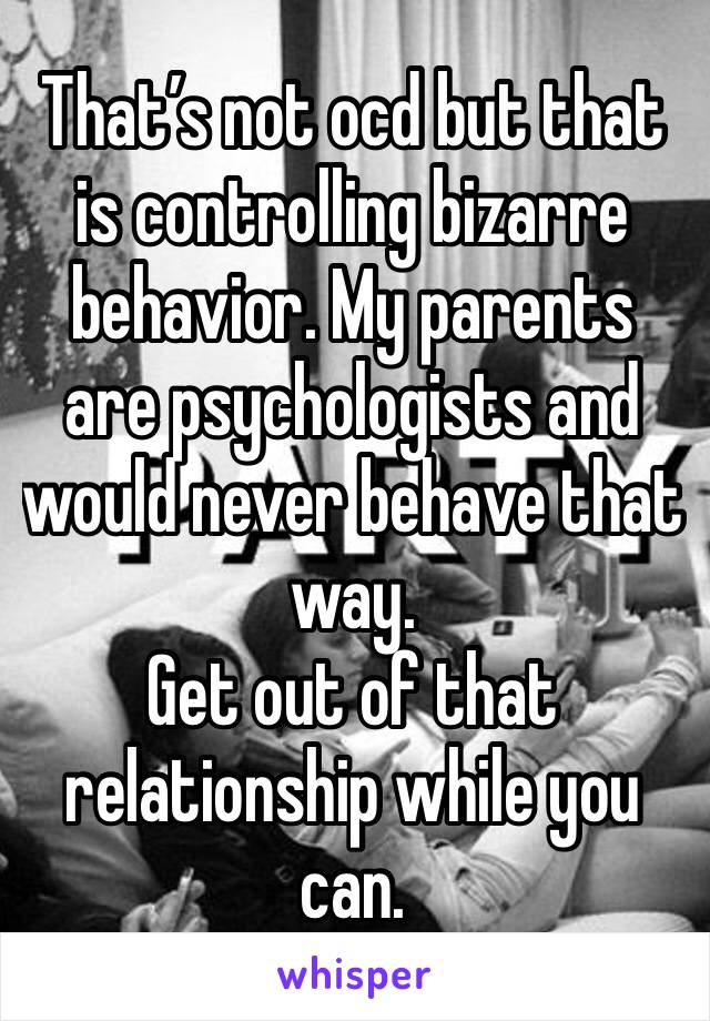 That’s not ocd but that is controlling bizarre behavior. My parents are psychologists and would never behave that way.
Get out of that relationship while you can.