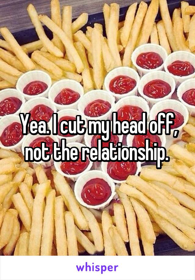 Yea. I cut my head off, not the relationship. 