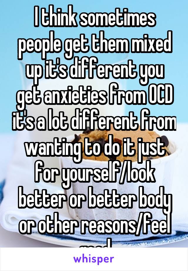 I think sometimes people get them mixed up it's different you get anxieties from OCD it's a lot different from wanting to do it just for yourself/look better or better body or other reasons/feel good