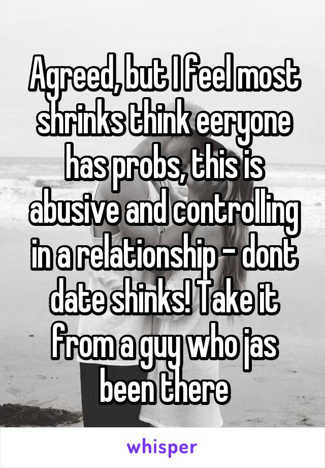 Agreed, but I feel most shrinks think eeryone has probs, this is abusive and controlling in a relationship - dont date shinks! Take it from a guy who jas been there