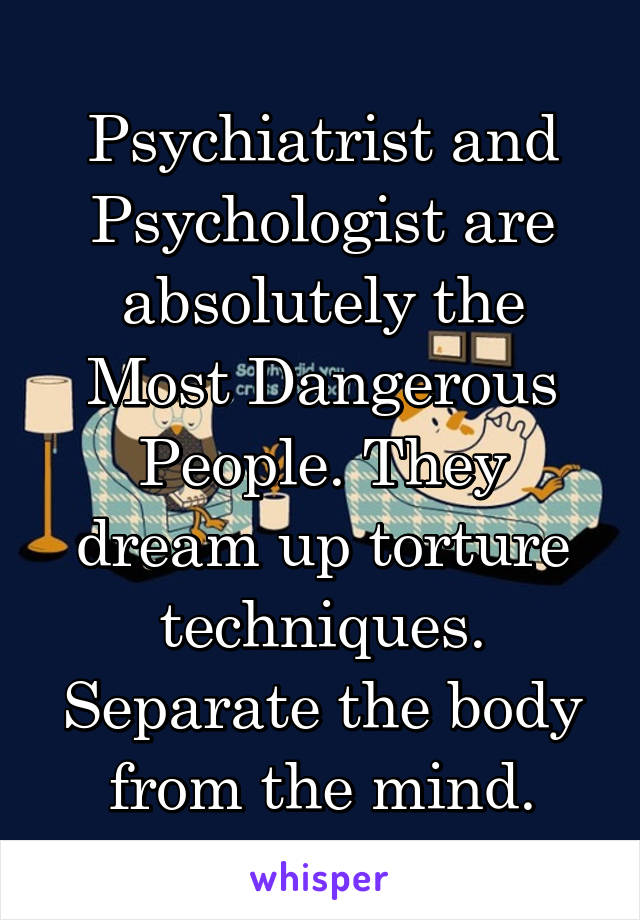 Psychiatrist and Psychologist are absolutely the Most Dangerous People. They dream up torture techniques. Separate the body from the mind.