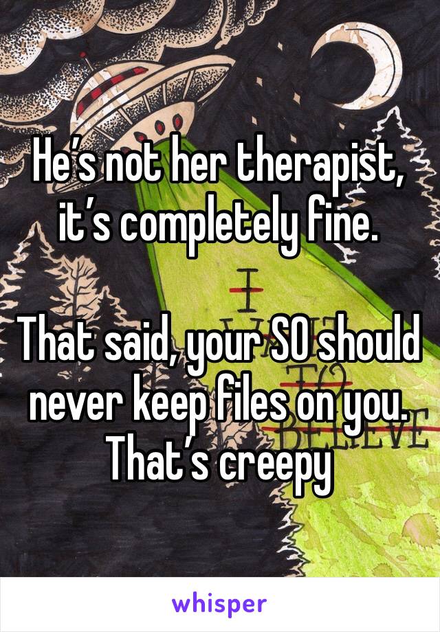 He’s not her therapist, it’s completely fine.

That said, your SO should never keep files on you. That’s creepy