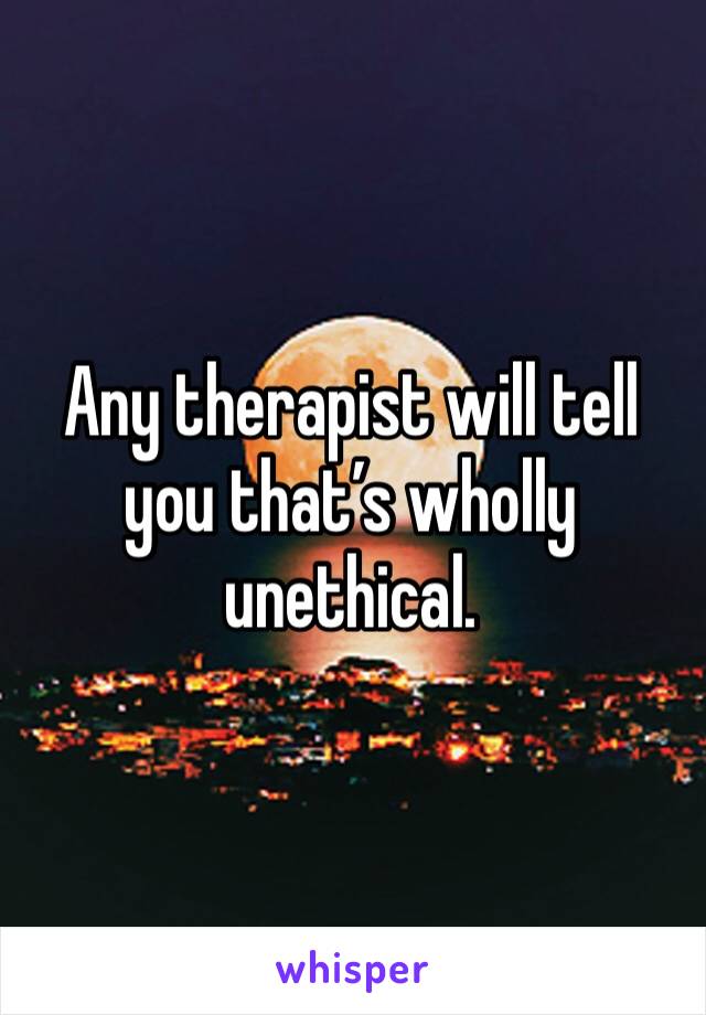 Any therapist will tell you that’s wholly unethical. 