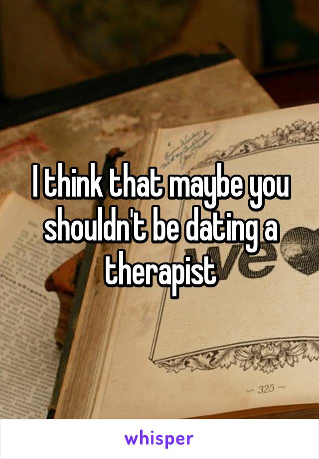 I think that maybe you shouldn't be dating a therapist