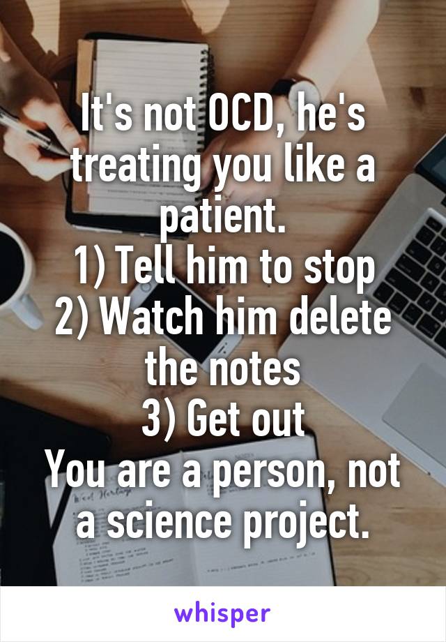 It's not OCD, he's treating you like a patient.
1) Tell him to stop
2) Watch him delete the notes
3) Get out
You are a person, not a science project.