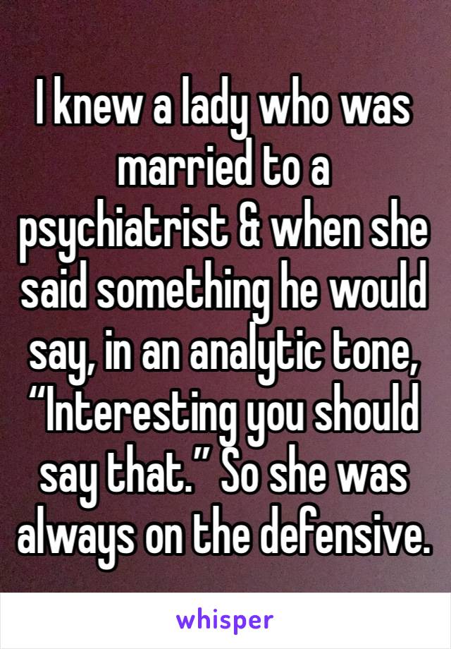 I knew a lady who was married to a psychiatrist & when she said something he would say, in an analytic tone, “Interesting you should say that.” So she was always on the defensive.