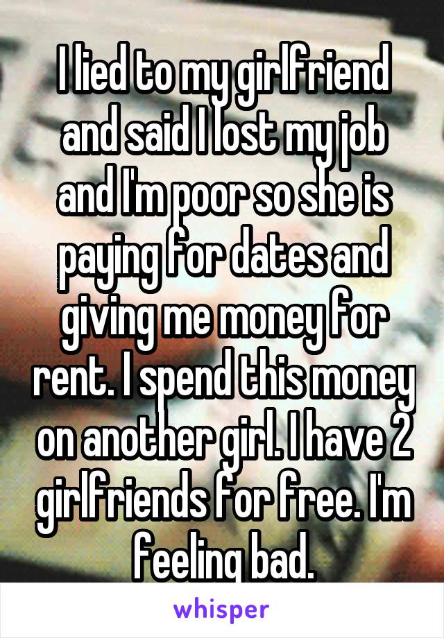 I lied to my girlfriend and said I lost my job and I'm poor so she is paying for dates and giving me money for rent. I spend this money on another girl. I have 2 girlfriends for free. I'm feeling bad.