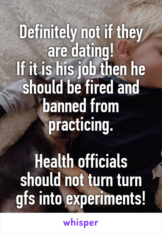 Definitely not if they are dating!
If it is his job then he should be fired and banned from practicing.

Health officials should not turn turn gfs into experiments!