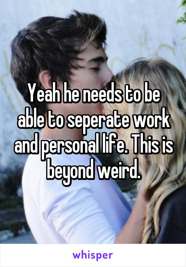 Yeah he needs to be able to seperate work and personal life. This is beyond weird.