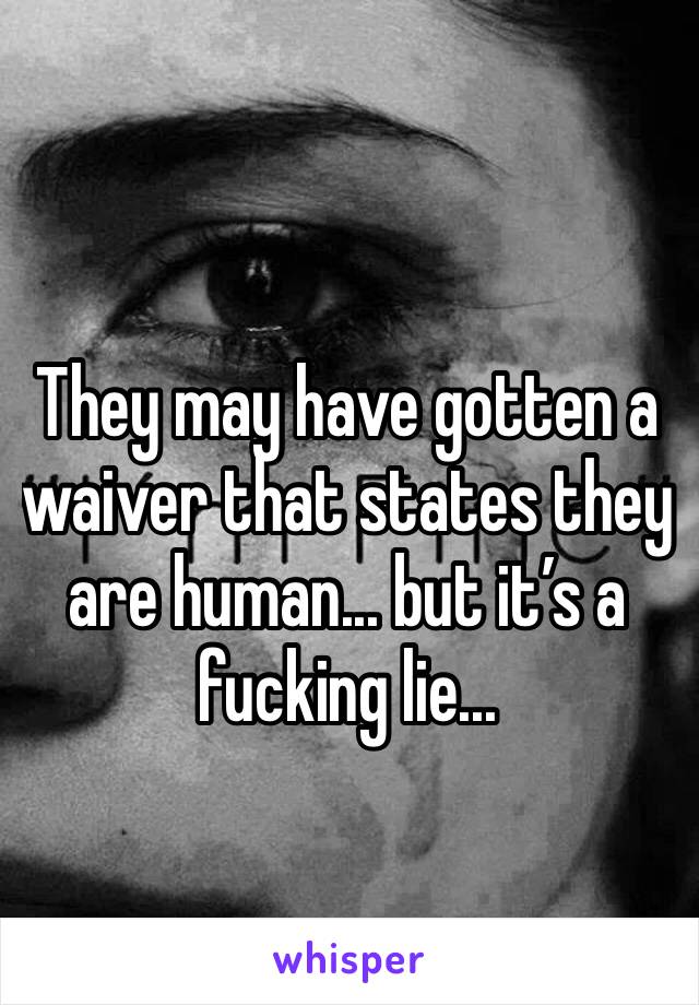 They may have gotten a waiver that states they are human... but it’s a fucking lie...