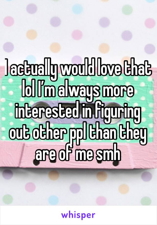 I actually would love that lol I’m always more interested in figuring out other ppl than they are of me smh