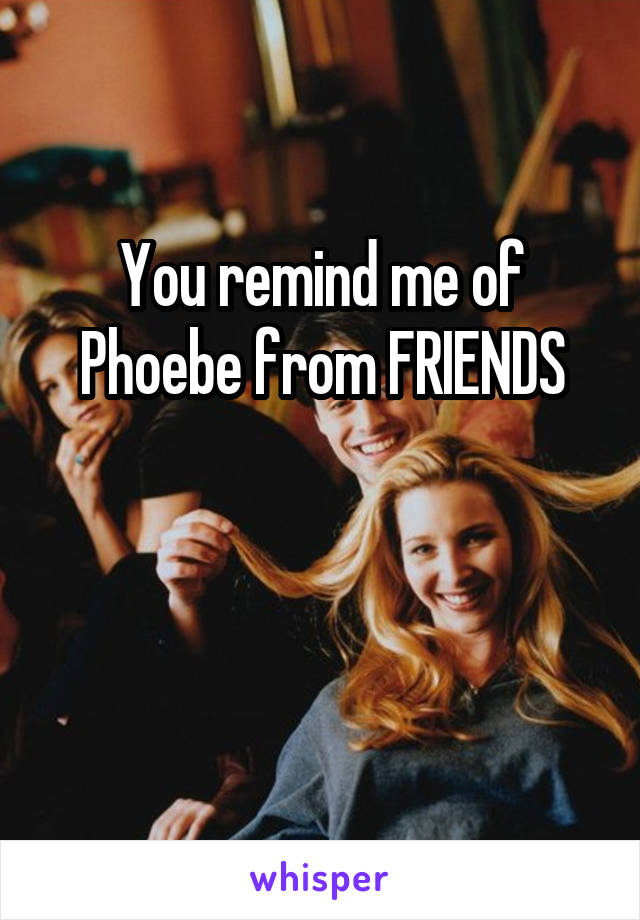 You remind me of Phoebe from FRIENDS


