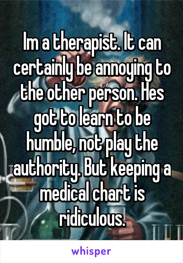 Im a therapist. It can certainly be annoying to the other person. Hes got to learn to be humble, not play the authority. But keeping a medical chart is ridiculous.