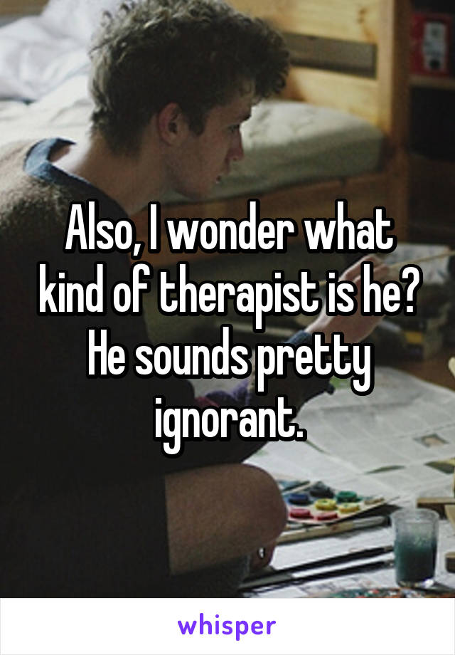 Also, I wonder what kind of therapist is he? He sounds pretty ignorant.