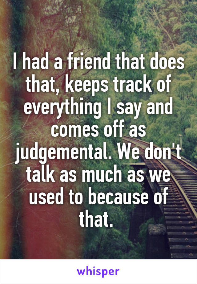 I had a friend that does that, keeps track of everything I say and comes off as judgemental. We don't talk as much as we used to because of that. 