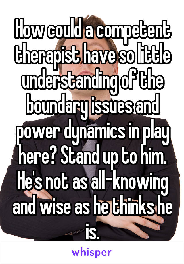 How could a competent therapist have so little understanding of the boundary issues and power dynamics in play here? Stand up to him. He's not as all-knowing and wise as he thinks he is.