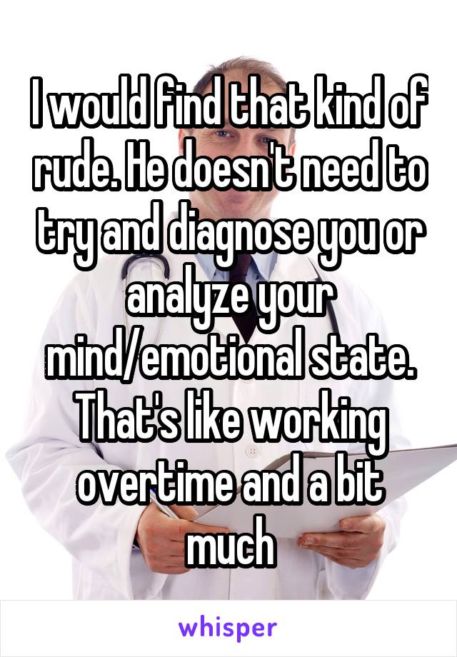 I would find that kind of rude. He doesn't need to try and diagnose you or analyze your mind/emotional state. That's like working overtime and a bit much