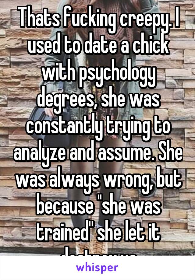 Thats fucking creepy. I used to date a chick with psychology degrees, she was constantly trying to analyze and assume. She was always wrong, but because "she was trained" she let it destroy us