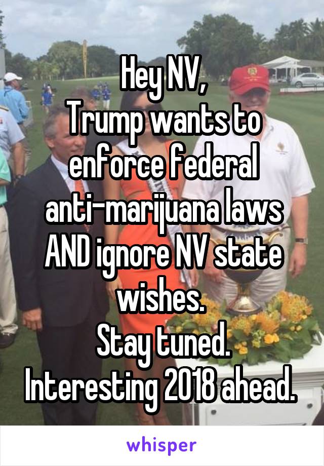 Hey NV,
Trump wants to enforce federal anti-marijuana laws AND ignore NV state wishes. 
Stay tuned. Interesting 2018 ahead. 