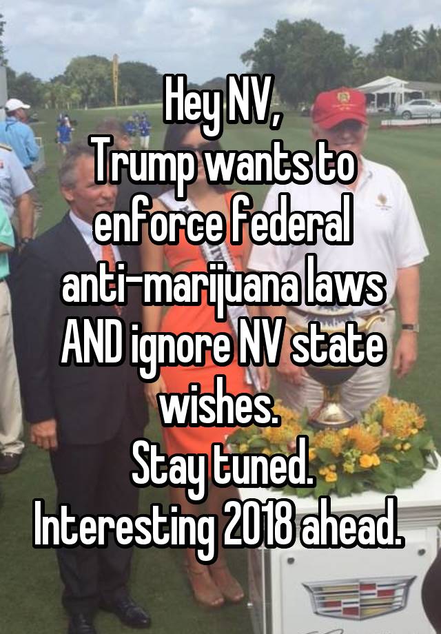 Hey NV,
Trump wants to enforce federal anti-marijuana laws AND ignore NV state wishes. 
Stay tuned. Interesting 2018 ahead. 