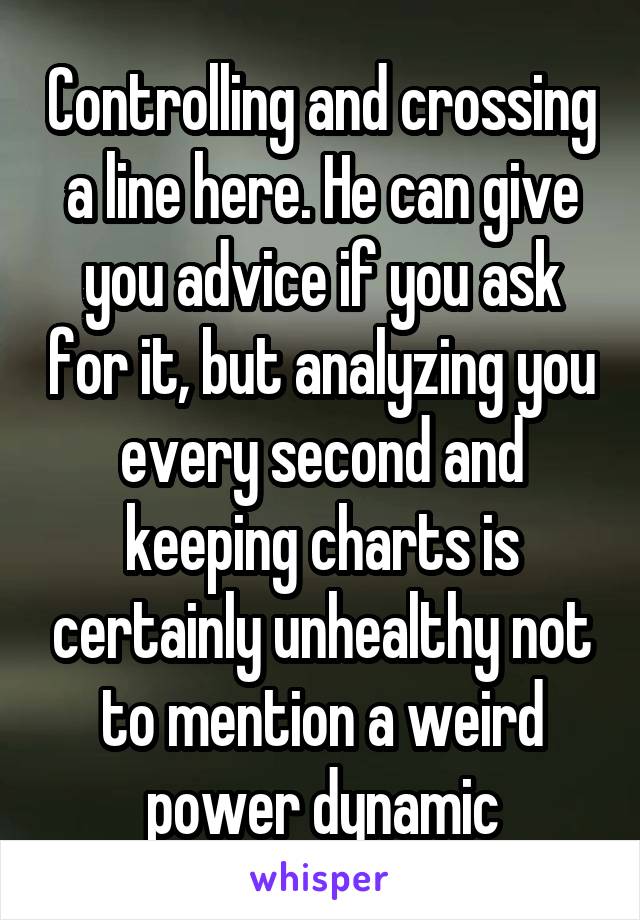 Controlling and crossing a line here. He can give you advice if you ask for it, but analyzing you every second and keeping charts is certainly unhealthy not to mention a weird power dynamic