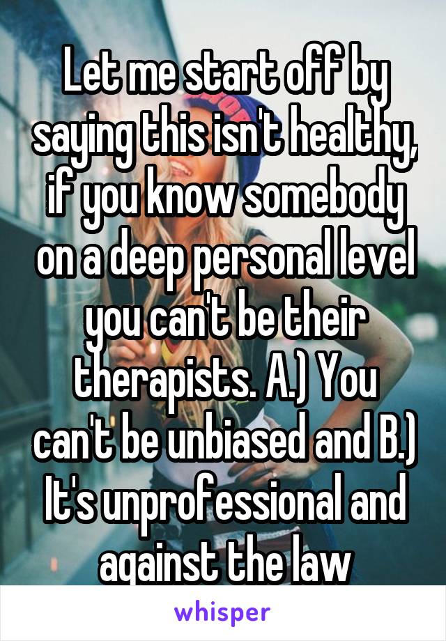 Let me start off by saying this isn't healthy, if you know somebody on a deep personal level you can't be their therapists. A.) You can't be unbiased and B.) It's unprofessional and against the law