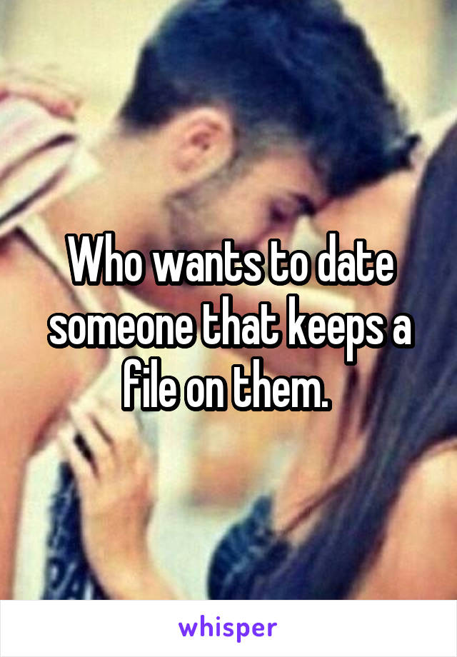 Who wants to date someone that keeps a file on them. 