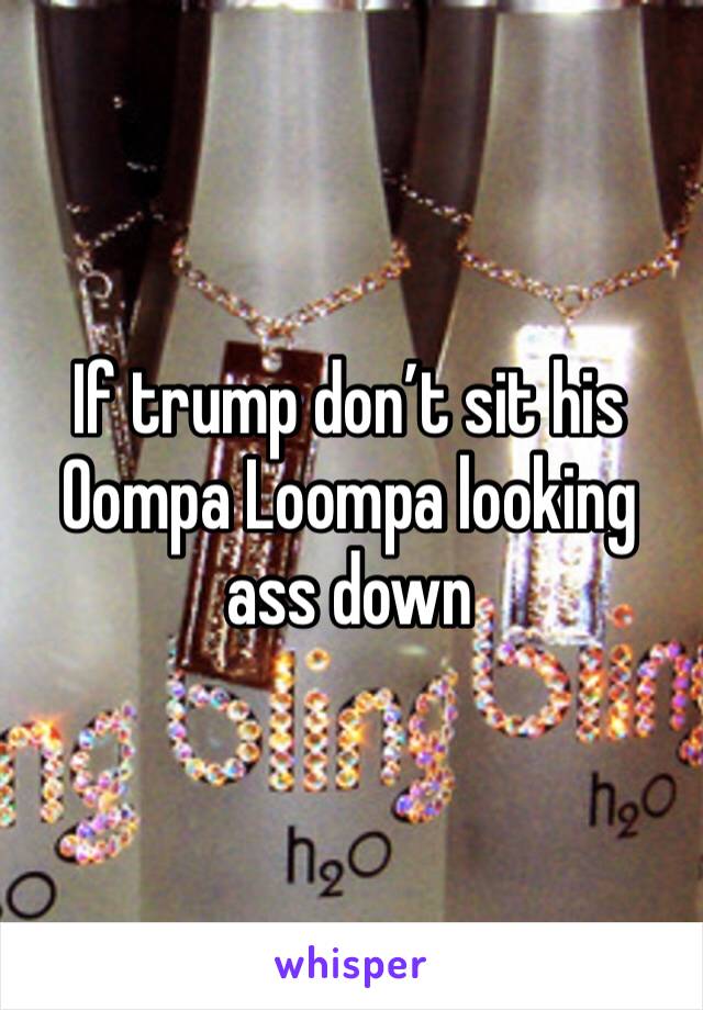 If trump don’t sit his Oompa Loompa looking ass down 