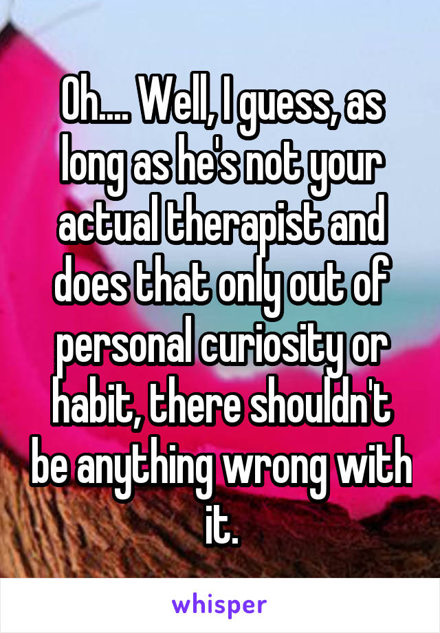 Oh.... Well, I guess, as long as he's not your actual therapist and does that only out of personal curiosity or habit, there shouldn't be anything wrong with it.