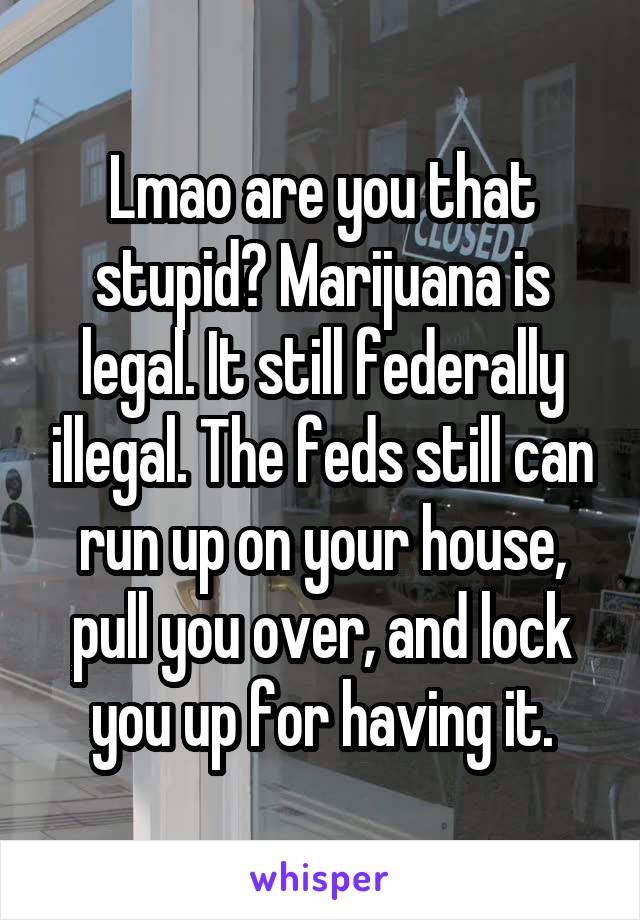 Lmao are you that stupid? Marijuana is legal. It still federally illegal. The feds still can run up on your house, pull you over, and lock you up for having it.