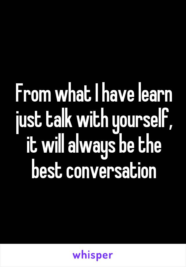 From what I have learn just talk with yourself, it will always be the best conversation