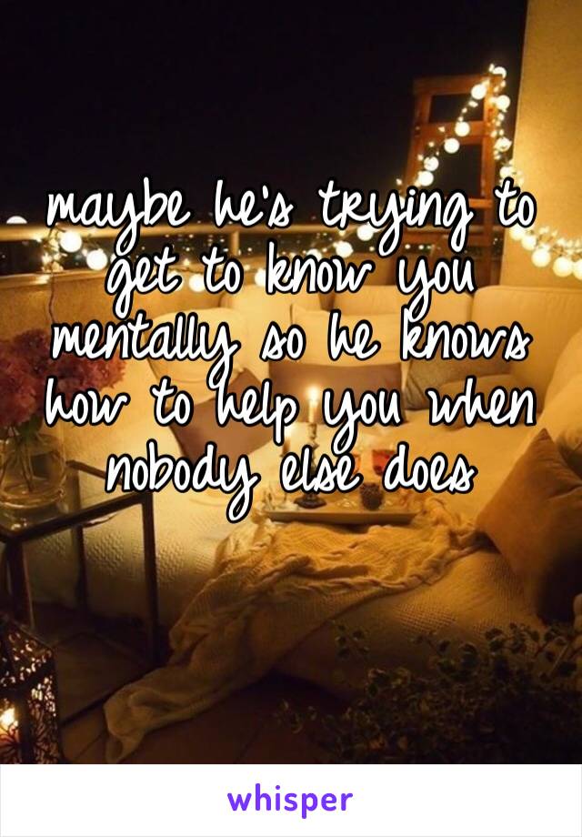 maybe he’s trying to get to know you mentally so he knows how to help you when nobody else does