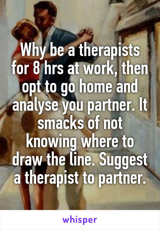 Why be a therapists for 8 hrs at work, then opt to go home and analyse you partner. It smacks of not knowing where to draw the line. Suggest a therapist to partner.