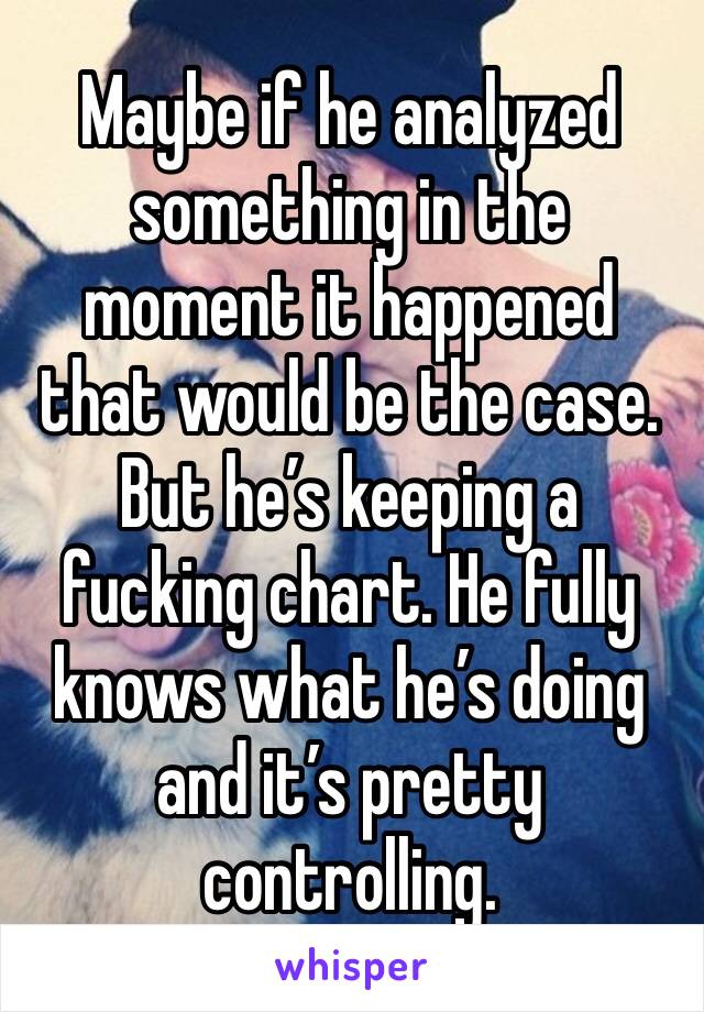 Maybe if he analyzed something in the moment it happened that would be the case. But he’s keeping a fucking chart. He fully knows what he’s doing and it’s pretty controlling. 