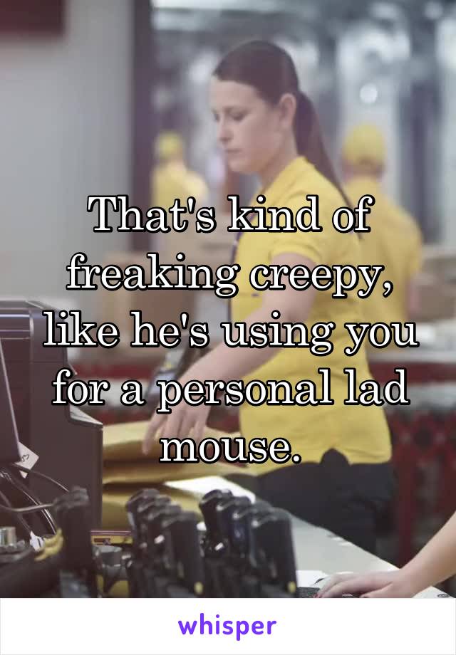 That's kind of freaking creepy, like he's using you for a personal lad mouse.