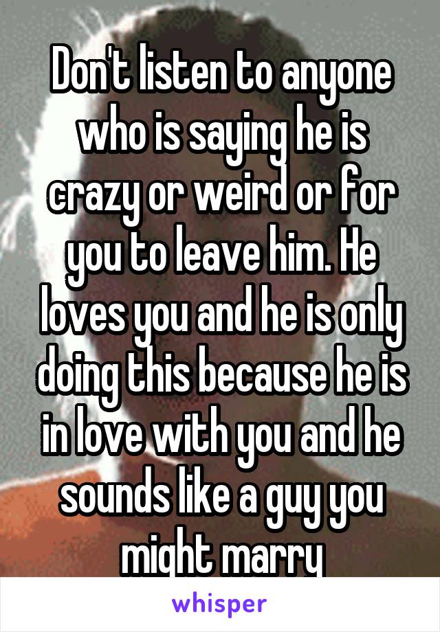 Don't listen to anyone who is saying he is crazy or weird or for you to leave him. He loves you and he is only doing this because he is in love with you and he sounds like a guy you might marry