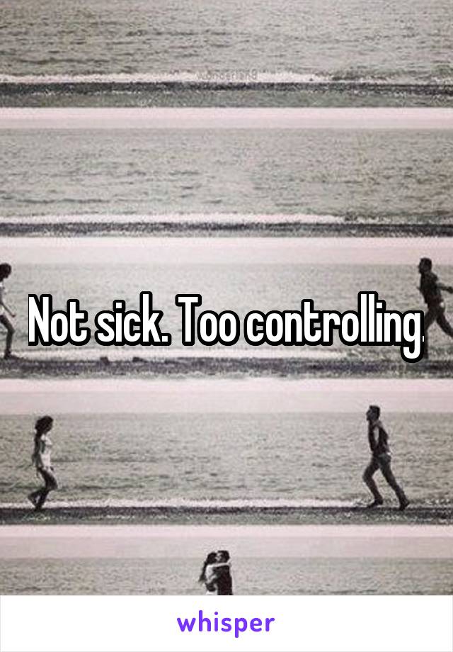 Not sick. Too controlling.