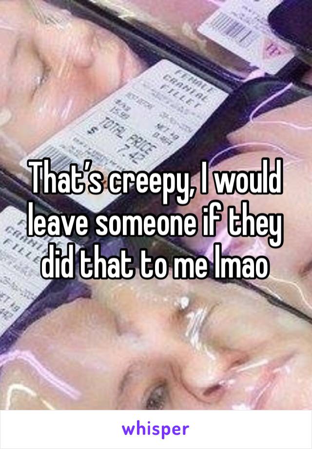 That’s creepy, I would leave someone if they did that to me lmao 