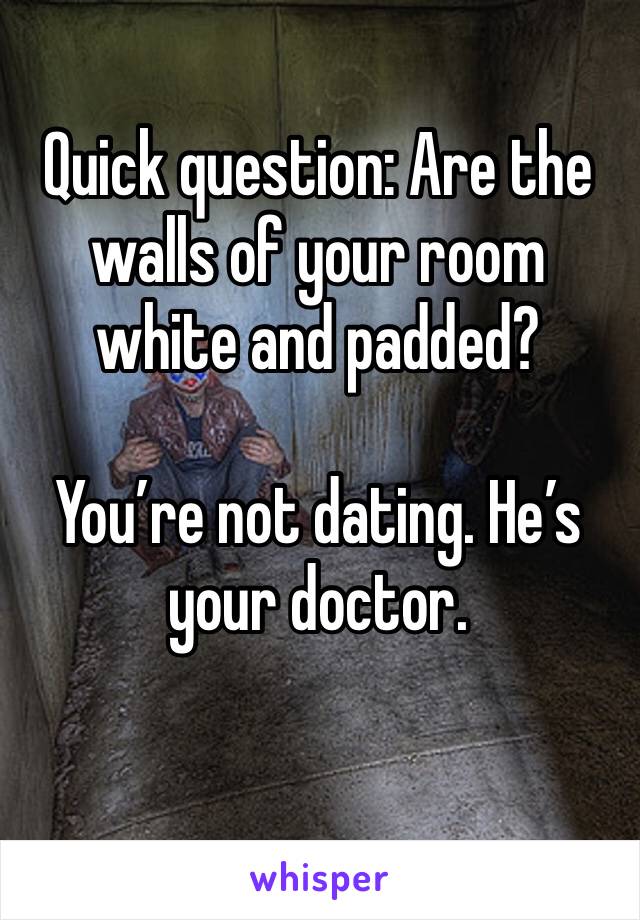 Quick question: Are the walls of your room white and padded?  

You’re not dating. He’s your doctor. 