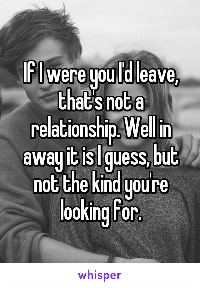 If I were you I'd leave, that's not a relationship. Well in away it is I guess, but not the kind you're looking for.